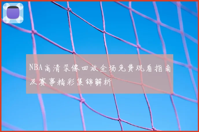 NBA高清录像回放全场免费观看指南及赛事精彩集锦解析