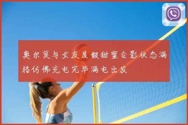 奥尔莫与女友度假甜蜜合影状态满格仿佛充电完毕满电出发