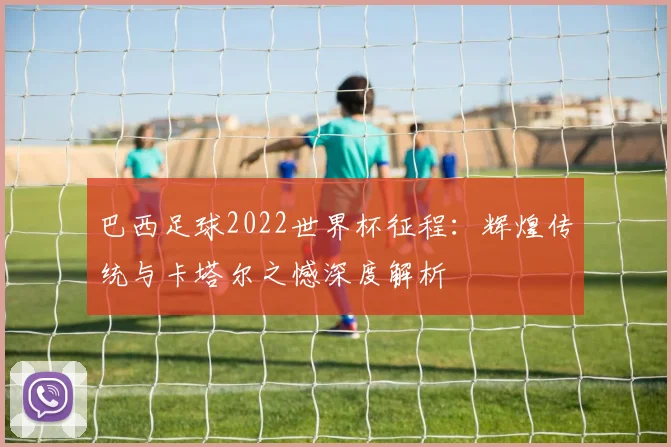 巴西足球2022世界杯征程:辉煌传统与卡塔尔之憾深度解析