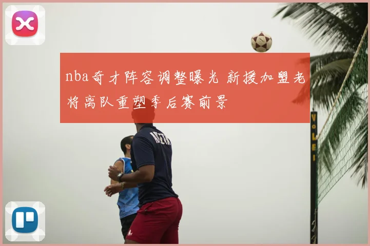 nba奇才阵容调整曝光 新援加盟老将离队重塑季后赛前景