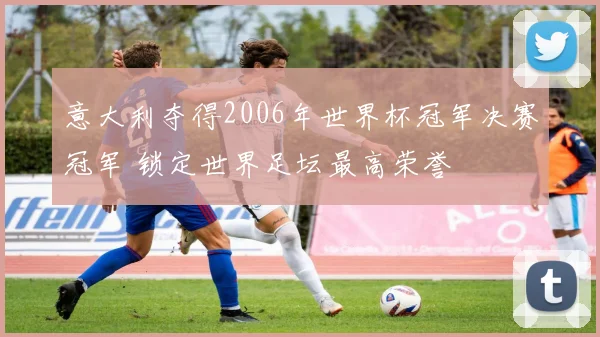 意大利夺得2006年世界杯冠军决赛冠军 锁定世界足坛最高荣誉