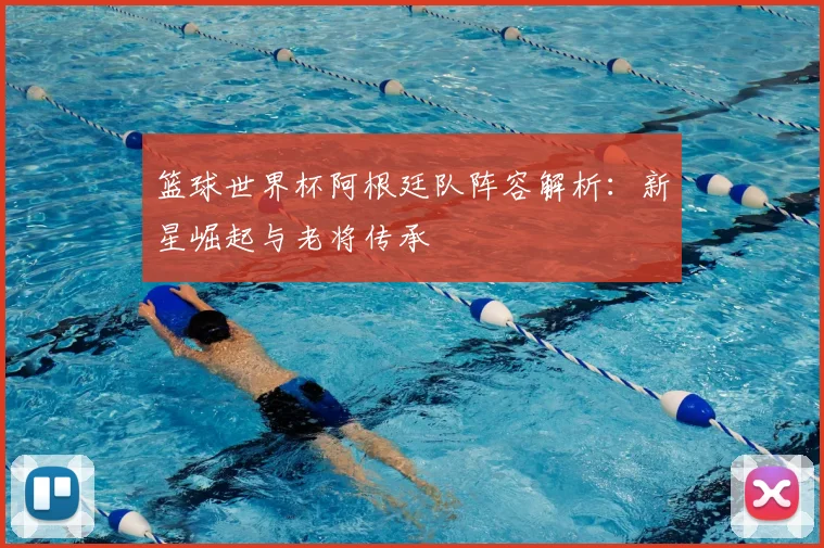 篮球世界杯阿根廷队阵容解析：新星崛起与老将传承