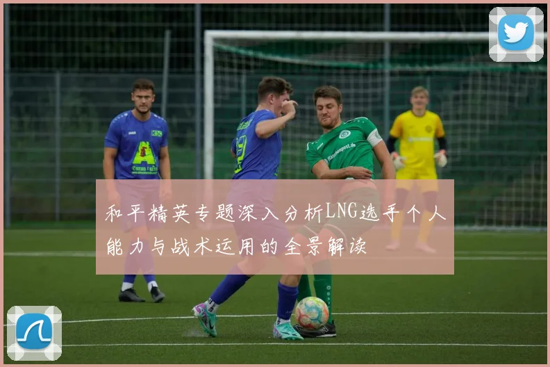 和平精英专题深入分析LNG选手个人能力与战术运用的全景解读