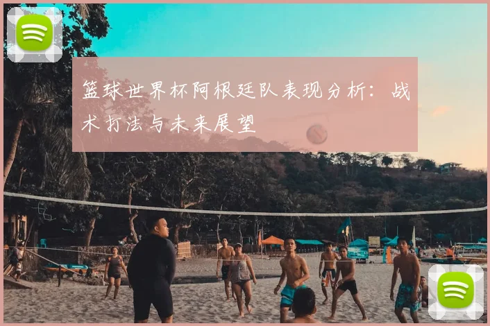篮球世界杯阿根廷队表现分析:战术打法与未来展望