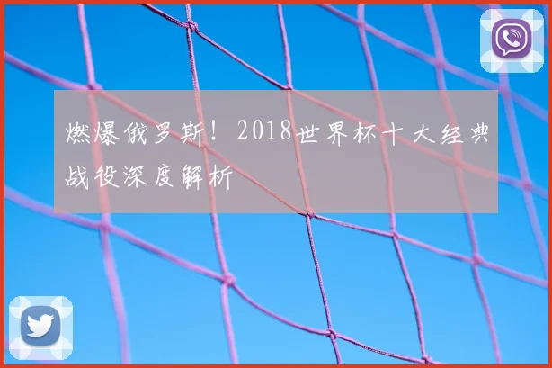 燃爆俄罗斯！2018世界杯十大经典战役深度解析