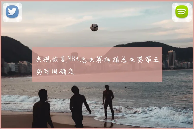 央视恢复NBA总决赛转播总决赛第五场时间确定
