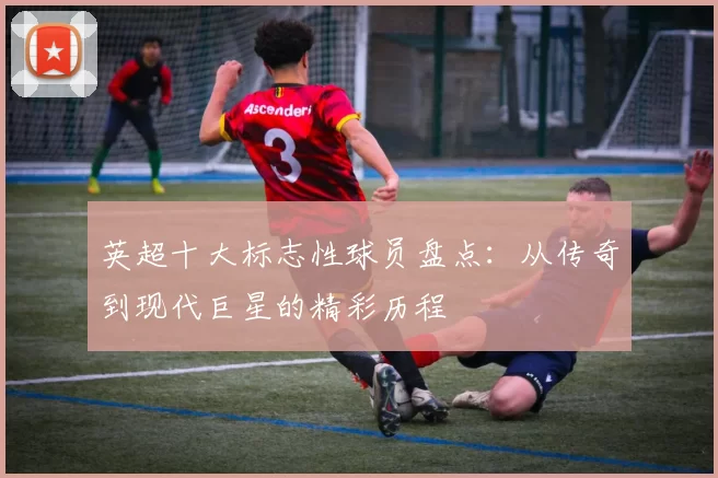 英超十大标志性球员盘点:从传奇到现代巨星的精彩历程