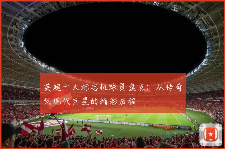 英超十大标志性球员盘点：从传奇到现代巨星的精彩历程