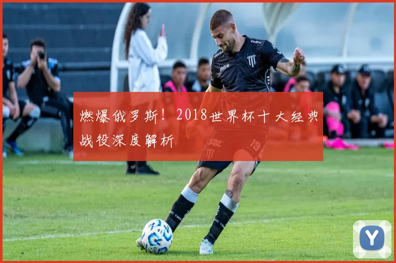 燃爆俄罗斯！2018世界杯十大经典战役深度解析