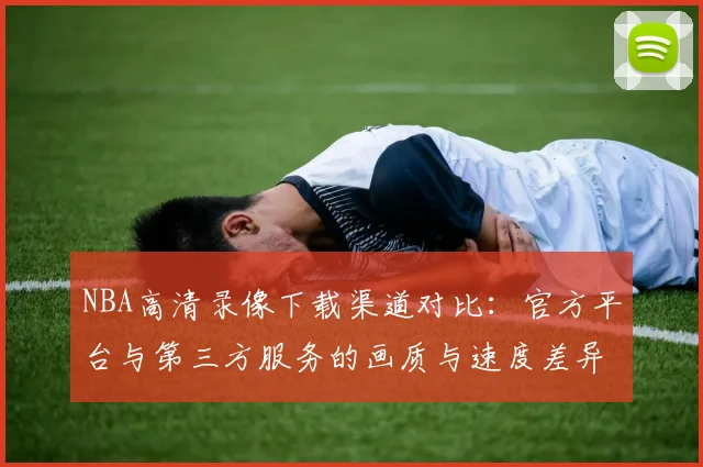 NBA高清录像下载渠道对比：官方平台与第三方服务的画质与速度差异