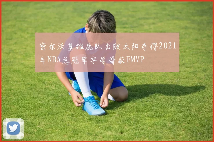 密尔沃基雄鹿队击败太阳夺得2021年NBA总冠军字母哥获FMVP