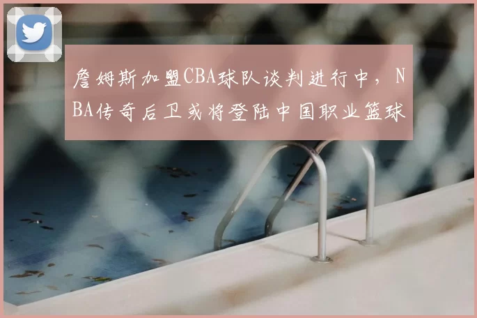 詹姆斯加盟CBA球队谈判进行中，NBA传奇后卫或将登陆中国职业篮球联赛