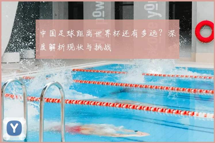中国足球距离世界杯还有多远？深度解析现状与挑战
