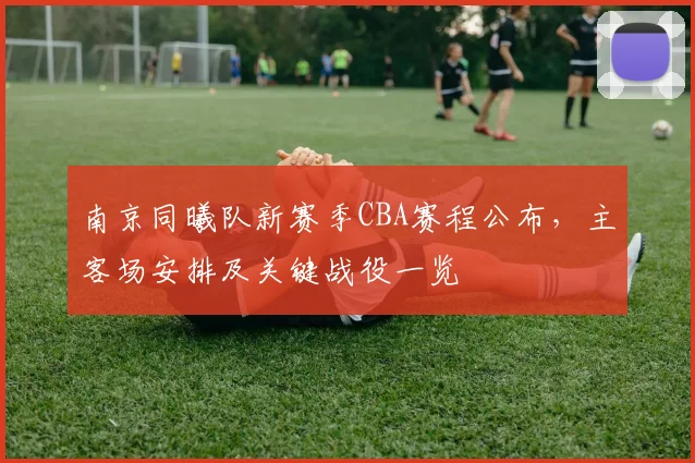 南京同曦队新赛季CBA赛程公布，主客场安排及关键战役一览