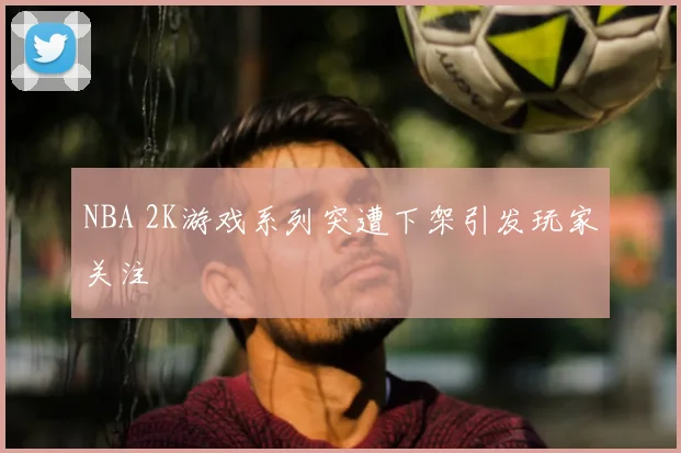 NBA 2K游戏系列突遭下架引发玩家关注