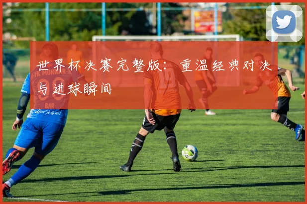 世界杯决赛完整版:重温经典对决与进球瞬间