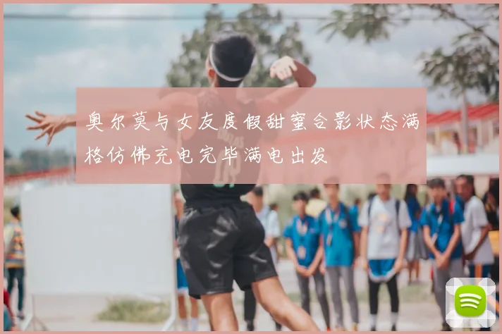 奥尔莫与女友度假甜蜜合影状态满格仿佛充电完毕满电出发