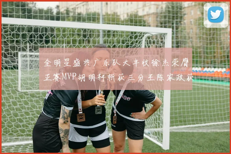 全明星盛典广东队大丰收徐杰荣膺正赛MVP胡明轩斩获三分王陈家政获星锐MVP
