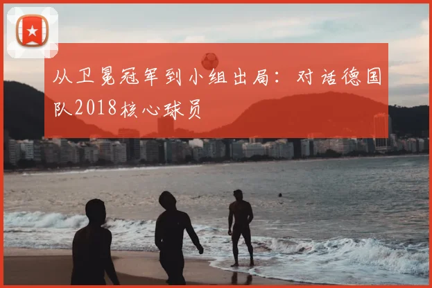 从卫冕冠军到小组出局：对话德国队2018核心球员