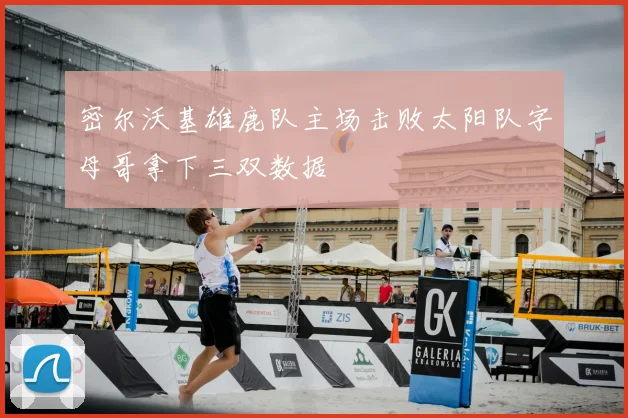 密尔沃基雄鹿队主场击败太阳队字母哥拿下三双数据