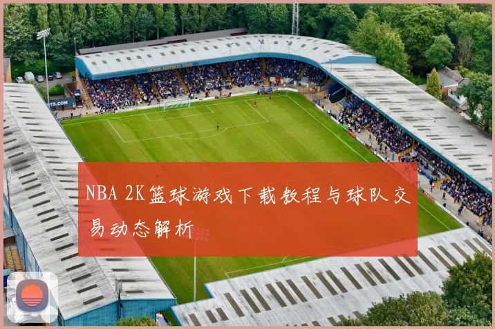 NBA 2K篮球游戏下载教程与球队交易动态解析