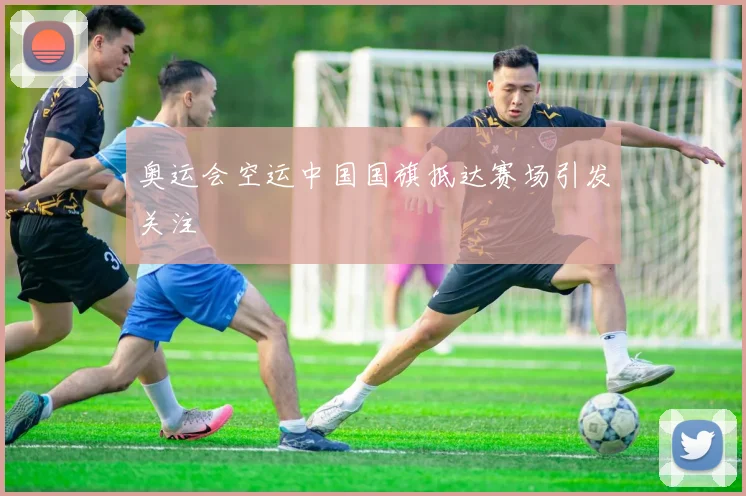 奥运会空运中国国旗抵达赛场引发关注