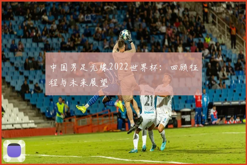 中国男足无缘2022世界杯：回顾征程与未来展望