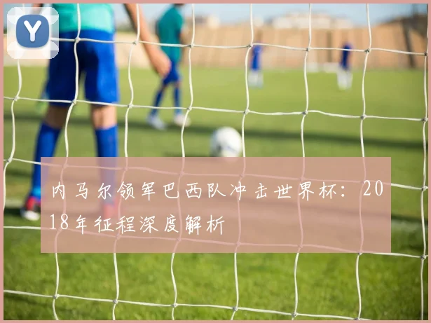 内马尔领军巴西队冲击世界杯：2018年征程深度解析
