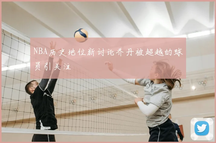 NBA历史地位新讨论乔丹被超越的球员引关注