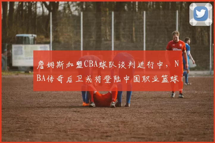 詹姆斯加盟CBA球队谈判进行中，NBA传奇后卫或将登陆中国职业篮球联赛