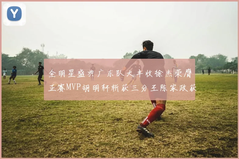全明星盛典广东队大丰收徐杰荣膺正赛MVP胡明轩斩获三分王陈家政获星锐MVP