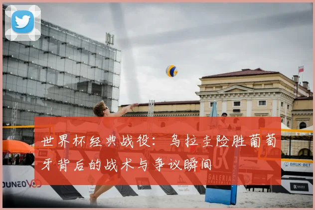 世界杯经典战役：乌拉圭险胜葡萄牙背后的战术与争议瞬间