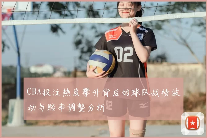 CBA投注热度攀升背后的球队战绩波动与赔率调整分析