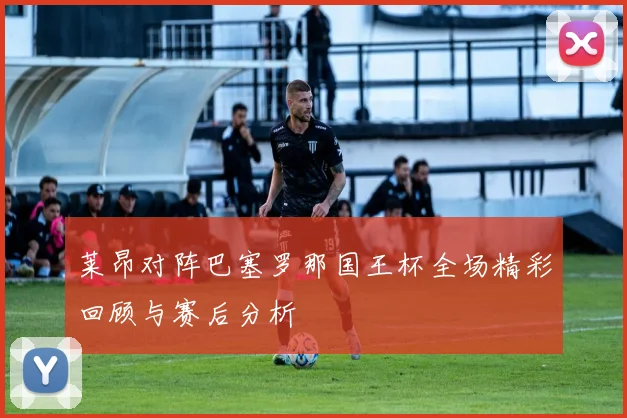 莱昂对阵巴塞罗那国王杯全场精彩回顾与赛后分析