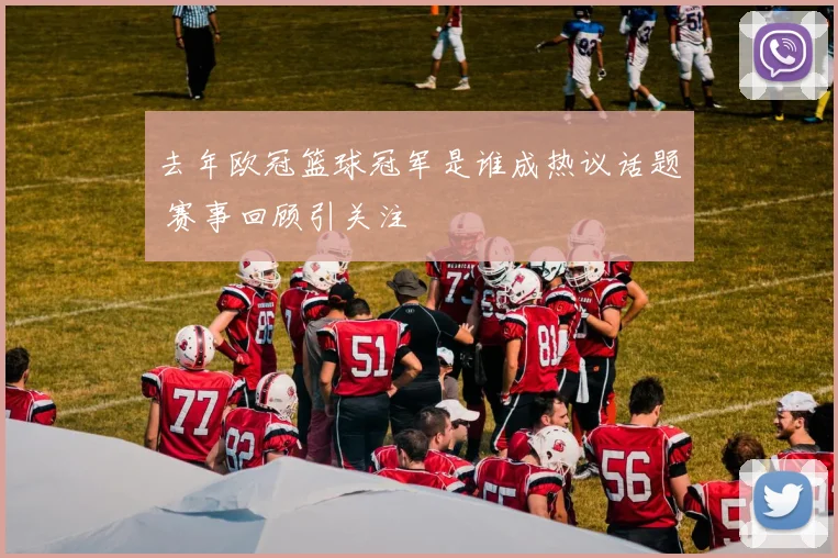 去年欧冠篮球冠军是谁成热议话题 赛事回顾引关注