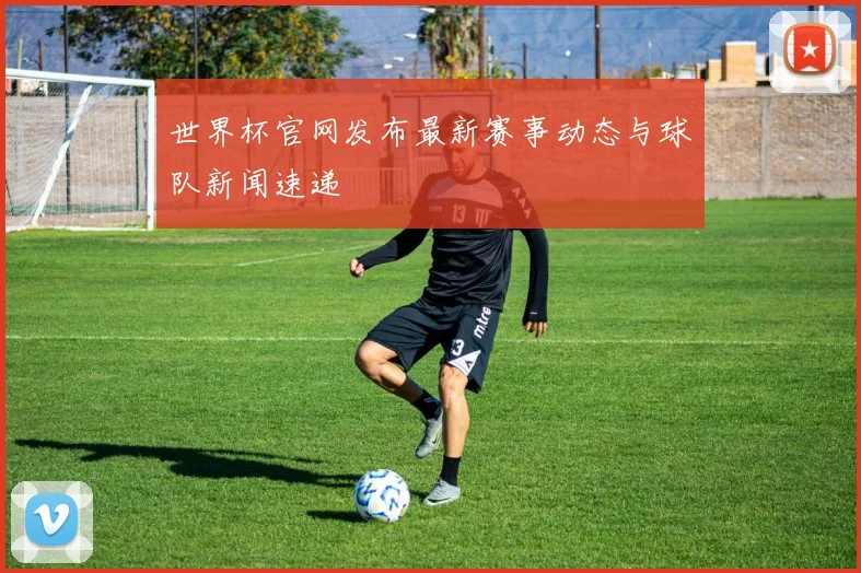 世界杯官网发布最新赛事动态与球队新闻速递