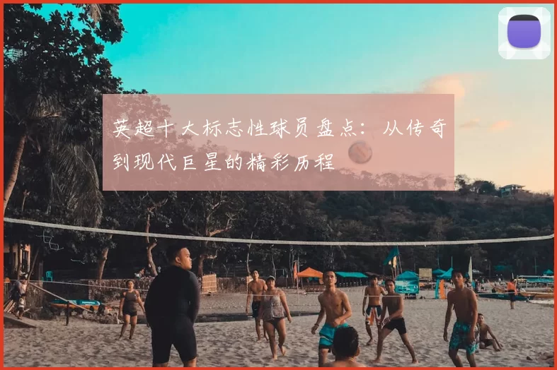 英超十大标志性球员盘点：从传奇到现代巨星的精彩历程