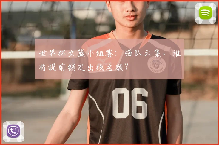 世界杯女篮小组赛：强队云集，谁将提前锁定出线名额？