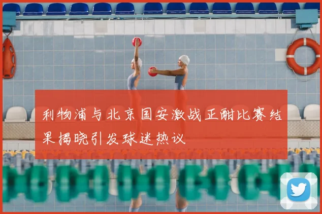 利物浦与北京国安激战正酣比赛结果揭晓引发球迷热议