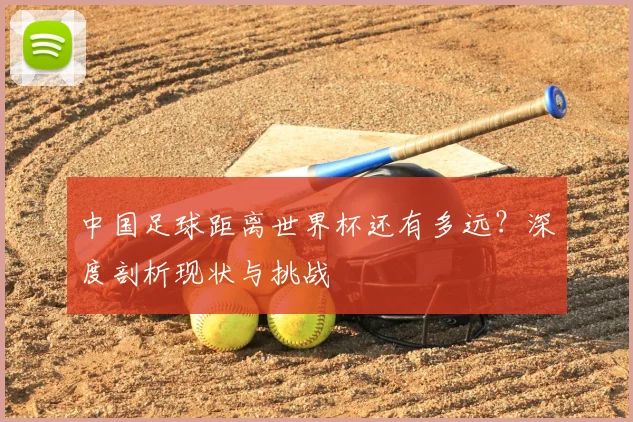 中国足球距离世界杯还有多远？深度剖析现状与挑战