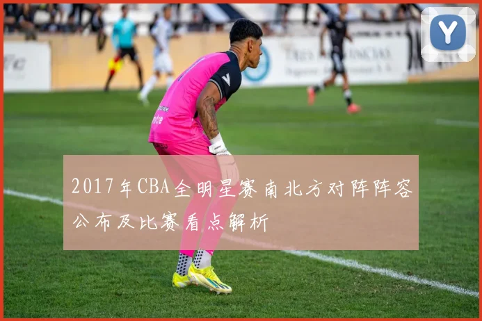 2017年CBA全明星赛南北方对阵阵容公布及比赛看点解析