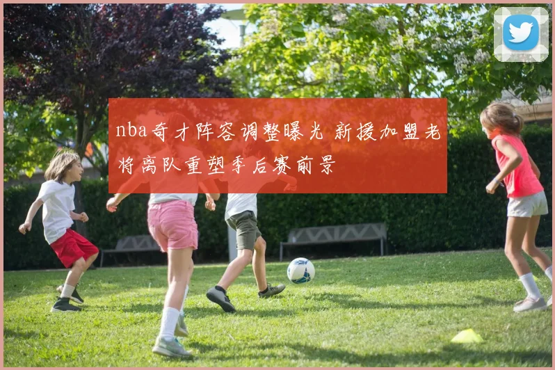 nba奇才阵容调整曝光 新援加盟老将离队重塑季后赛前景