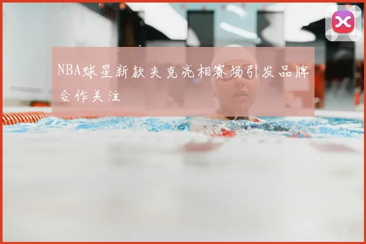 NBA球星新款夹克亮相赛场引发品牌合作关注