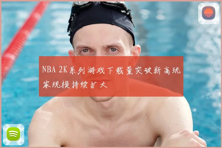 NBA 2K系列游戏下载量突破新高玩家规模持续扩大