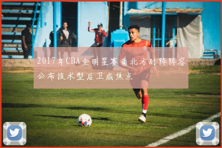 2017年CBA全明星赛南北方对阵阵容公布技术型后卫成焦点