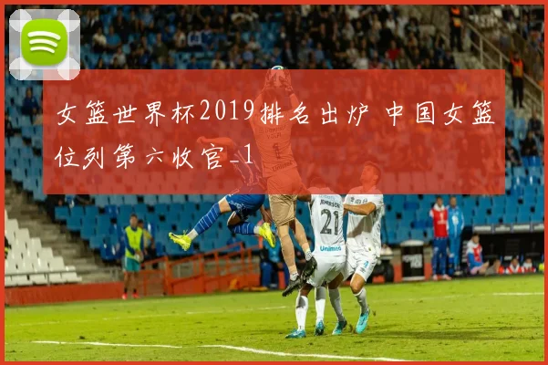 女篮世界杯2019排名出炉 中国女篮位列第六收官_1