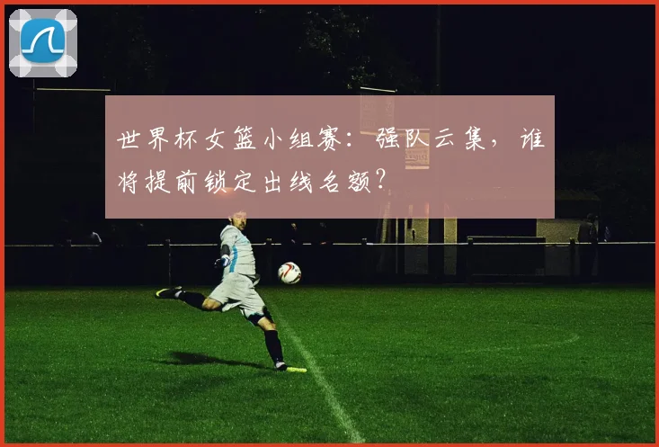 世界杯女篮小组赛：强队云集，谁将提前锁定出线名额？