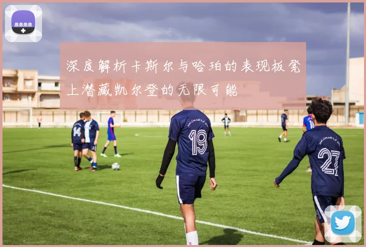 深度解析卡斯尔与哈珀的表现板凳上潜藏凯尔登的无限可能