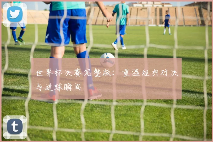 世界杯决赛完整版:重温经典对决与进球瞬间
