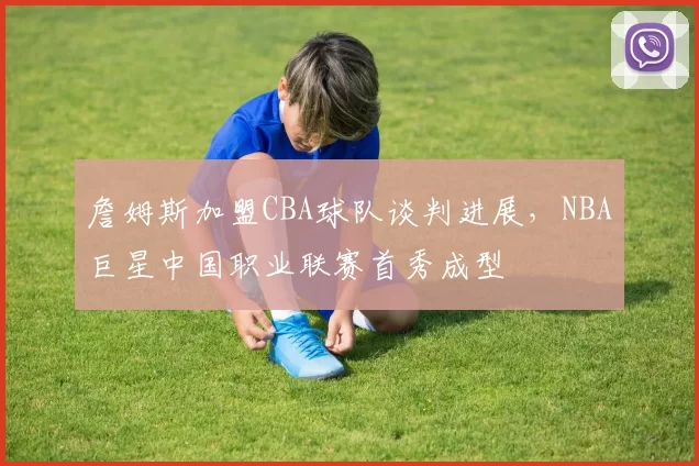 詹姆斯加盟CBA球队谈判进展，NBA巨星中国职业联赛首秀成型